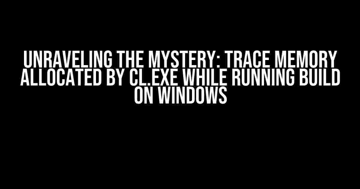 Unraveling the Mystery: Trace Memory Allocated by cl.exe while Running Build on Windows